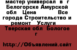 мастер универсал  в  г.Белогорске Амурской обл › Цена ­ 3 000 - Все города Строительство и ремонт » Услуги   . Тверская обл.,Бологое г.